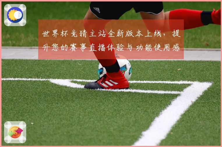 世界杯竞猜主站全新版本上线，提升您的赛事直播体验与功能使用感受